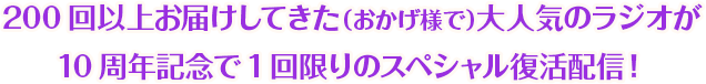 200回以上お届けしてきた（おかげ様で）大人気のラジオが
                    10周年記念で1回限りのスペシャル復活配信！
                    