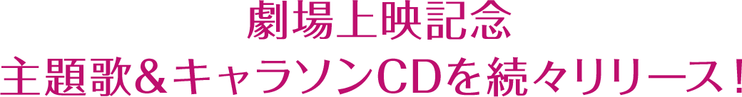 劇場上映記念 主題歌＆キャラソンCDを続々リリース！