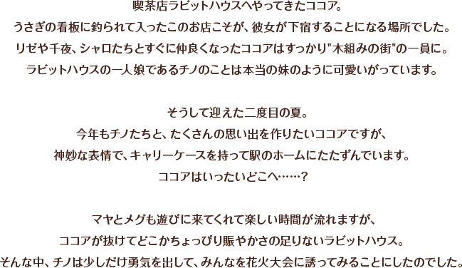 喫茶店ラビットハウスへやってきたココア。うさぎの看板に釣られて入ったこのお店こそが、彼女が下宿することになる場所でした。リゼや千夜、シャロたちとすぐに仲良くなったココアはすっかり“木組みの街”の一員に。ラビットハウスの一人娘であるチノのことは本当の妹のように可愛いがっています。そうして迎えた二度目の夏。今年もチノたちと、たくさんの思い出を作りたいココアですが、神妙な表情で、キャリーケースを持って駅のホームにたたずんでいます。ココアはいったいどこへ……？マヤとメグも遊びに来てくれて楽しい時間が流れますが、ココアが抜けてどこかちょっぴり賑やかさの足りないラビットハウス。そんな中、チノは少しだけ勇気を出して、みんなを花火大会に誘ってみることにしたのでした。
